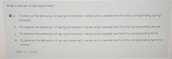 What is the aim of this experiment?
a. To observe the behaviour of spring connected in series and in parallel and find the corresponding spring
constant.
b. To observe the behaviour of spring connected in series and in parallel and find the corresponding period.
c. To observe the behaviour of spring connected in series and in parallel and find the corresponding force.
d. To observe the behaviour of spring connected in series and in corresponding harmonic
motion.