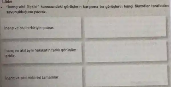 akil iliskisi" konusundaki gōrüşlerin karsisina bu gõrüşlerin hangi filozoflar tarafindan
savunulduğunu yaziniz.
inanc ve akil birbiriyle catisir.
inang ve akil ayni hakikatin farkli gōrünüm-
leridir.
Inanc ve akil birbirini tamamiar.