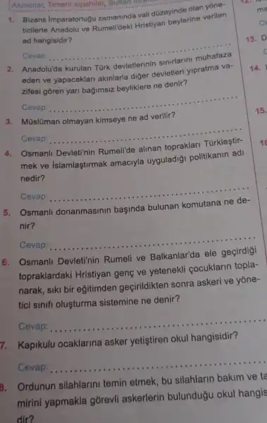 Akincilar, Timarli sipahiler, Sultan lorarm
1. Bizans Imparatorluğ zamaninda vali d0zeyinde olan yone.
ticilerle Anadolu ve Rumelideki Hristiyan beylerine verilen
ad hangisidir?
Cevap:
__
Anadolu'da kurulan Turk
eden ve yapacaklari akinlarla diğer devletleri yipratma va-
zifesi goren yari bağimsiz beyliklere ne denir?
Cevap:
__
3. Müslüman olmayan kimseye ne ad verilir?
Cevap:
__
Osmanli Devleti'nin Rumeli'de alinan
mek ve Islamlaştirmak amaciyla uyguladiği politikanin adi
nedir?
Cevap:
__
Osmanll donanmasinin başinda bulunan
nir?
Cevap:
__
6. Osmanll Devleti'nin Rumeli ve Balkanlar'da ele geçirdigi
topraklardaki Hristiyan genç ve yetenekli cocuklarin topla-
narak, siki bir egitimden geçirildikten sonra askeri ve yone-
tici sinifi olusturma sistemine ne denir?
Cevap:
__
7. Kapikulu ocaklarina asker yetiştiren okul hangisidir?
Cevap:
__
B. Ordunun silahlarini temin etmek, bu silahlarin bakim ve ta
mirini yapmakla górevli askerlerin bulunduğu okul hangis
dir?