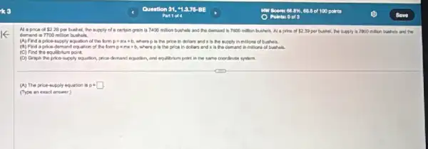 Al aprice of 2.28 per bushel, the supply of a certain grain is 7400 million bushels and the demand is 7800 million bushels. A a price of 2.39 per bushel, the supply ls 7800 million bushels and the
demand is 7700 million bushels.
(A) Find a price supply equation of the form
(B) Find a price demand equation of the form p=mx+b where p in the price in dollars and x is the demand in millions of buthels.
(C) Find the equilibrium point.
(D) Graph the price supply equation, price-demand equalion, and equilitrium point in the same coordinate system.
(A) The price-supply equation is p=square .
(Type an exact answer)