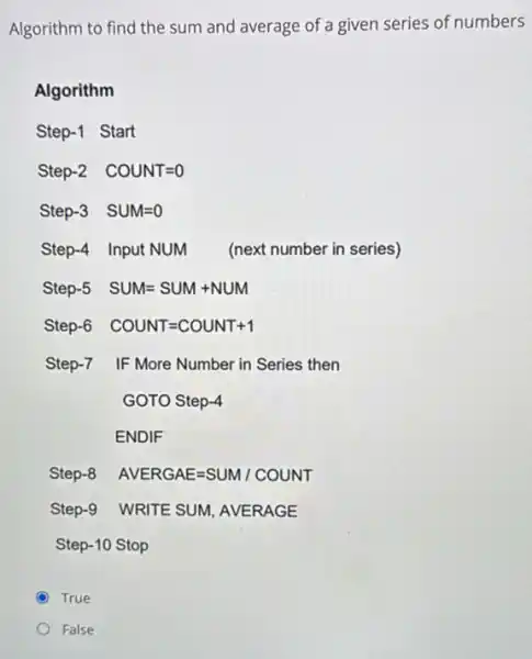 Algorithm to find the sum and average of a given series of numbers
Algorithm
Step-1 Start
Step-2 COUNT=0
Step-3 SUM=0
Step-4 Input NUM (next number in series)
Step-5 SUM=SUM+NUM
Step-6 COUNT=COUNT+1
Step-7 IF More Number in Series then
GOTO Step-4
ENDIF
Step-8 AVERGAE=SUM/ COUNT
Step-9 WRITE SUM, AVERAGE
Step-10 Stop
True
False