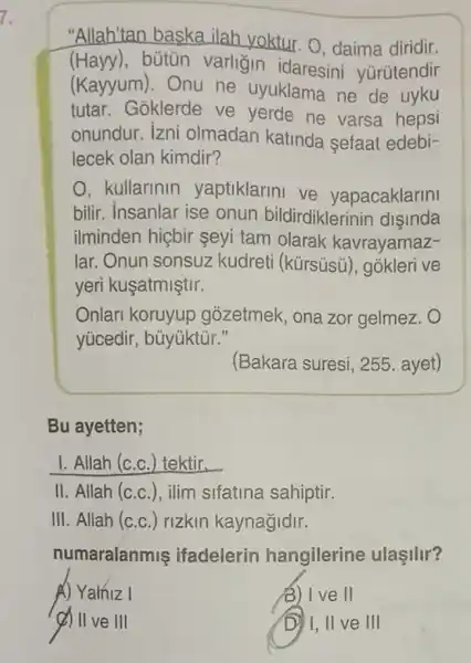 "Allah'tan baska ilah yoktur. O daima diridir.
(Hayy), bútủn varligin idaresini yurütendir
(Kayyum). Onu ne uyuklama ne de uyku
tutar. Goklerde ve yerde ne varsa hepsi
onundur. izni olmadan katinda sefaat edebi-
lecek olan kimdir?
O, kullarinin yaptiklarini ve yapacaklarini
bilir. Insanlar ise onun bildirdiklerinin disinda
ilminden hiçbir şeyi tam olarak kavrayamaz-
lar. Onun sonsuz kudreti (kürsüsủ , gokleri ve
yeri kuşatmiştir.
Onlari koruyup gozetmek, ona zor gelmez.
yücedir, bũyúktủr."
(Bakara suresi, 255 . ayet)
Bu ayetten;
I. Allah (c.c ) tektir.
II. Allah (c.c.), ilim sifatina sahiptir.
III. Allah (c.c.) rizkin kaynağidir.
numaralanmis ifadelerin hangilerine ulaşilir?
A) Yalniz I
3) I ve II