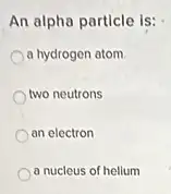 An alpha particle is:
a hydrogen atom
two neutrons
an electron
a nucleus of helium