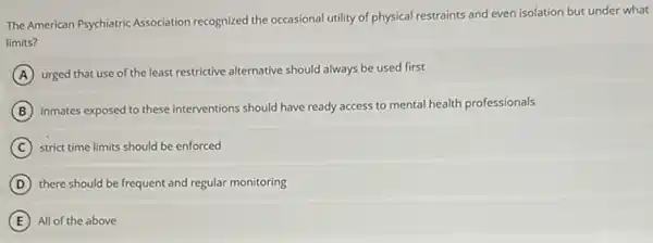 The American Psychiatric Association recognized the occasional utility of physical restraints and even isolation but under what
limits?
A urged that use of the least restrictive alternative should always be used first
B
inmates exposed to these interventions should have ready access to mental health professionals
C strict time limits should be enforced
D there should be frequent and regular monitoring
E All of the above