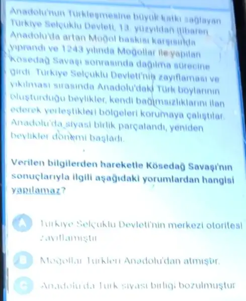 Anadolu'nun Turklegmenine buyukkathi saglayan
Selcuklu Devleti, 13 yuzyildan ilibaran
Anadoluida artan Mogol baskisi kargininda
yiprandive 1243 yilinda Mogollar lleyapilan
Kosedag Savag sonrasinda dagilma surecine
Qindi Turkiye Selcuklu Devietinin zayiflamasi ve
yikilmasi sirasinda Anadolu'dak Turk boylarinin
vlusturdugu beylikler kendi bagimsizliklarini ilan
ederek yerlestiklevi bolgeleri korumaya calistilar
Anadoluida siyasi birlik parcalandi, yeniden
beylikler donemi bagladi.
Verilen bilgilerden hareketle Koseda?Savaginin
sonuclariyla ilgill aşağidaki yorumlardan hangisl
yapilamaz?
A turkive Selcuklu Devletinin merkezi otorites!
: aviflamistil
B Mogollar Turkler Anadolu'dan atmiştir.
C Anadoluda lurk siyasi birligi bozulmustur .