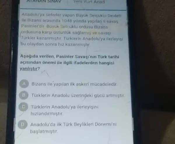 Anadolu'ya seferler yapan Buyuk Selcukiu Devleti
ile Bizans arasinda 1048 yilinda yapilan il savas
Pasinlerdir Buyuk Selcuklu ordusu Bizans
ordusuna karsi ustunluk saglamis ve savasi
Turkler kazanmistir Turklerin Anadolu'ya ilerleyisi
bu olaydan sonra hiz kazanmistjr.
Aşagida verilen, Pasinler Savagi'nin Türk tarihi
açisindan onemi ile ilgil ifadelerden hangisi
yanlistir?
A Bizans ile yapilan ilk askeri múcadeledir.
B Turklerin Anadolu üzerindeki gúcú artmiştir.
C Türklerin Anadolu'ya ilerleyisini
hizlandirmistir.
D Anadolu'da lik Türk Beylikler Donemi'ni
başlatmiştir.