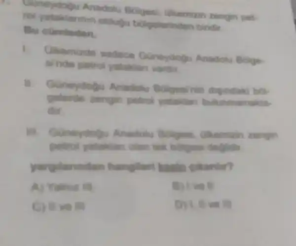 Anadotu Bolges Ulkemizin zengin pet
rol yataklarinen oldudu belgelerinder biridir
Bu
I Olkemizde sadece Guneydogu Anadolu Bolge
sinde petrol yataklar vardir
11. Guneydogu Anadolu Bolgesinin
zengin petrol vatakian bulunmamakta
dst
iii Guneydog Anadotu Bolges Chemizin zengin
yataklan olan tok bolgen deglidir.
yargilanndan hangileri kesin gakarder?
B) I was
C) II ve III