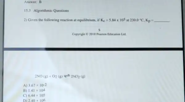 Answer: B
15.3 Algorithmic Questions
2) Given the following reaction at equilibrium, if K_(c)=5.84times 10^5 at 230.0^circ C,K_(p)=
2NO(g)+O_(2)(g)leftharpoons 2NO_(2)(g)
A) 3.67times 10-2
B) 1.41times 10^4
C) 6.44times 105
D) 2.40times 106