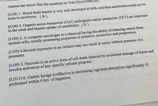 Answer the below first ten questions as True (A) or False (B).
(LO6) 1. Blood brain barrier is very well developed at birth, and thus xenobiotics could not be
toxic to newborns. (A)
(LO6) 2. Organic-anion transporter (OAT) andorganic-cation transporter (OCT) are important
in the renal and hepatic uptake of xenobiotics. (A)
(LO9) 3. A complete carcinogen is a chemical having the ability of inducing cancer from
normal cells, usually posessing properties of initiation, promotion and progression.
(LO9) 4.Several exposures to an initiator may not result in tumor without presence of a
promoter.
(LO9) 5. Necrosis is an active form of cell death induced by accidental damage of tissue and
involve activation of any specific cellular program.
(LO11) 6. Gastric lavage is effective in decreasing ingestant absorption significantly if
performed within 6 hrs of ingestion.