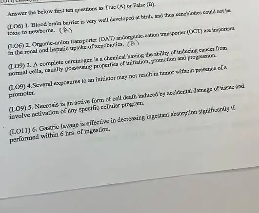 Answer the below first ten questions as True (A) or False (B)
(LO6) 1. Blood brain barrier is very well developed at birth, and thus xenobiotics could not be
toxic to newborns.
(LO6) 2. Organic-anion transporter (OAT) andorganic-cation transporter (OCT) are important
in the renal and hepatic uptake of xenobiotics. (A)
(LO9) 3. A complete carcinogen is a chemical having the ability of inducing cancer from
normal cells, usually possessing properties of initiation, promotion and progression.
(LO9) 4.Several exposures to an initiator may not result in tumor without presence of a
promoter.
(L09) 5. Necrosis is an active form of cell death induced by accidental damage of tissue and
involve activation of any specific cellular program.
(LO11) 6. Gastric lavage is effective in decreasing ingestant absorption significantly if
performed within 6 hrs of ingestion.