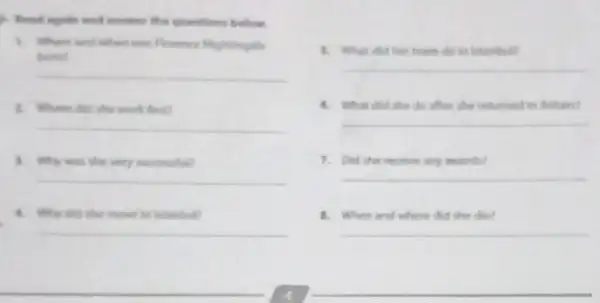 answer the questions below
1. where and when was Porence Nightingale
homl
__
1. Where did she work first?
__
1. Why was the very successful?
__
4. Why did the move to Istanbull
__
5. What did her team do in latanbul?
__
6. What did she do after she returned to Biltain?
__
7. Did she recelve any awards?
__
8. When and where did she die?
__