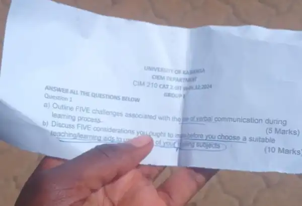 ANSWER ALL THE QUESTIONS BELOW
UNIVERSITY OF KAMANGA
CIEM DEPARTMENT
CIM 210 CAT2
GROUPE
Question 1
a) Outline FIVE challenges associated with the ot verbal communication during
learning process
(5 Marks)
b) Discuss FIVE considerations you.pught to make before you choose a suitable
teaching/learning aids to us of your subjects
(10 Marks