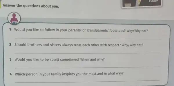 Answer the questions about you.
1 Would you like to follow in your parents or grandparents'footsteps? Why/Why not?
__
2 Should brothers and sisters always treat each other with respect?Why/Why not?
__
3 Would you like to be spoilt sometimes?When and why?
__
4 Which person in your family inspires you the most and in what way?
__