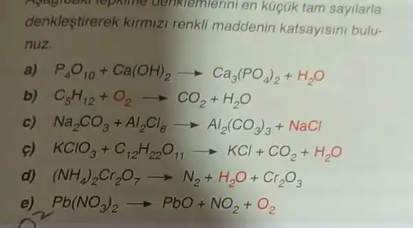 Apagram repairie denklemle nni en kúcúk tam sayilarla
denklestire ek kirmizi renkli maddenin katsayisini bulu-
nuz
P_(4)O_(10)+Ca(OH)_(2)arrow Ca_(3)(PO_(4))_(2)+H_(2)O
C_(5)H_(12)+O_(2)arrow CO_(2)+H_(2)O
Na_(2)CO_(3)+Al_(2)Cl_(6)arrow Al_(2)(CO_(3))_(3)+NaCl
c) KClO_(3)+C_(12)H_(22)O_(11)arrow KCl+CO_(2)+H_(2)O
d) (NH_(4))_(2)Cr_(2)O_(7)arrow N_(2)+H_(2)O+Cr_(2)O_(3)
e) Pb(NO_(3))_(2)arrow PbO+NO_(2)+O_(2)