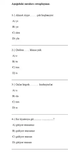 Apgidaki sorulan cevaplaymu.
1-) Ahmet Aype __ cok hoslansyor.
A) yi
B) ye
C) den
D) yle
2-) Otobus __ klima yok
A) e
B) te
C) ten
D) a
3-) Onlar kopek. __ korkuyorlar
A) a
B) da
C) ten
D) u
4-) Siz tiyatroya git. __
A) gitiyor musunuz
B) gidiyor musunuz
C) gidiyor musun
D) gitiyor musun