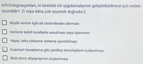 API Entegrasyonlari, Al destekli UX uygulamalarinin geliştirilebilmesi için neden
õnemlidir? [1 veya daha cok seçenek doğrudur:]
Büyúk verinin ilgili alt sistemlerden alinmasi
Verilerin belirli kurallarla sunulmasi veya işlenmesi
Yapay zeka ciktisinin sisteme yansiltilmasi
Kuantum hesaplama gibi yenilikçi teknolojilerin kullanilmasi
Blok-zincir altyapilarinir oluşturlmasi