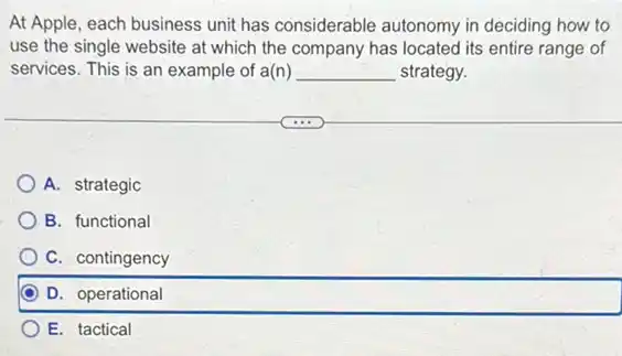 At Apple, each business unit has considerable autonomy in deciding how to
use the single website at which the company has located its entire range of
services. This is an example of a(n) __ strategy.
A. strategic
B. functional
C. contingency
D. operational
E. tactical