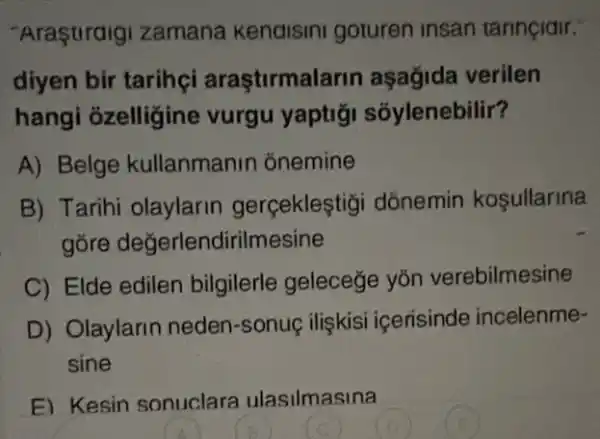 "Araştiraigi zamana kenaisini goturen insan tarinçidir.
diyen bir tarihçi araştirmala rin aşağida verilen
hangi ỏzelligine vurgu yaptigi sóylenebilir?
A) Belge kullanmanin ónemine
B) Tarihi olaylarin gerçekleştigi dõnemin kosullarina
gore değerlendirilmesine
C) Elde edilen bilgilerle geleceğe yōn verebilmesine
D) Olaylarin neden -sonuc ilişkisi icerisinde incelenme-
sine
E) Kesin sonuclara ulasilmasina