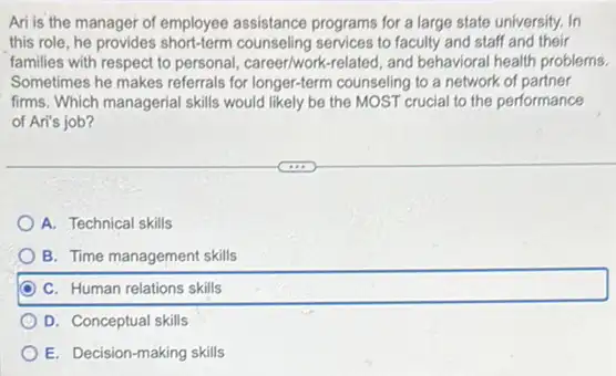 Ari is the manager of employee assistance programs for a large state university. In
this role, he provides counseling services to faculty and staff and their
families with respect to personal, career/work-related, and behavioral health problems.
Sometimes he makes referrals for longer-term counseling to a network of partner
firms. Which managerial skills would likely be the MOST crucial to the performance
of Ari's job?
A. Technical skills
B. Time management skills
C. Human relations skills
D. Conceptual skills
E. Decision-making skills