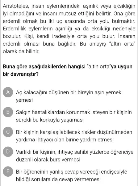 Aristoteles , insan eylemlerindeki aşirllk veya eksikligin
iyi olmadigin ve insanl mutsuz ettigini belirtir. Ona gore
erdemli olmak bu iki uệ arasinda orta yolu bulmaktir.
Erdemlilik eylemlerin aşirlligi ya da eksikligi nedeniyle
bozulur.Kişi, kendi iradesiyle orta yolu bulur.insanin
erdemli olmas buna baglidir. Bu anlayis "altin orta'
olarak da bilinir.
Buna gòre aşagidakiler len hangisi "altin orta'ya uygun
bir davraniştir?
A ) AC kalacagini dusünen bir bireyin aşirl yemek
yemesi
B ) Salgin hastaliklarda n korunmak isteyen bir kisinin
sürekli bu korkuyla yaşamasi
C Bir kisinin karsilaşilabile cek riskler dustinủImeden
yardima ihtiyaci olan birine yardim etmesi
D Varlikll bir kisinin , ihtiyaọ sahibi yuzlerce ogrenciye D
duzenli olarak burs vermesi
E Bir ogrencinin yanliş cevap vereceg endisesiyle L
bildigi sorulara da cevap vermemesi