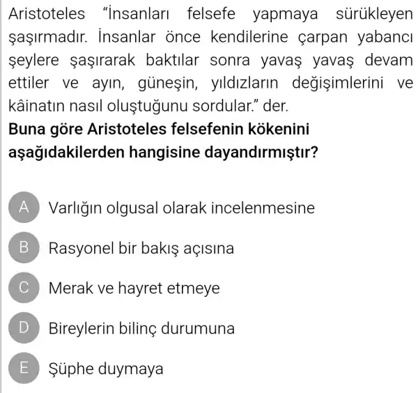 Aristoteles "insanlar I felsefe yapmaya súrükleyen
sasirmadir . insanlar once kendilerine carpan yabanci
seylere sasirarak baktllar . sonra yavas yavas devam
ettiler ve ayin , giinesin , ylldlzlarin degisimle rini ve
kâinatin nasil olu stugunu sordular "der.
Buna gore Aristoteles felsefenin kokenini
aşağidakile rden hangisine dayandirmiştir?
A Varligin olgusal olarak incelenmesine
B Rasyonel bir bakis açisina
C Merak ve hayret etmeye
D Bireylerin biling durumuna
E