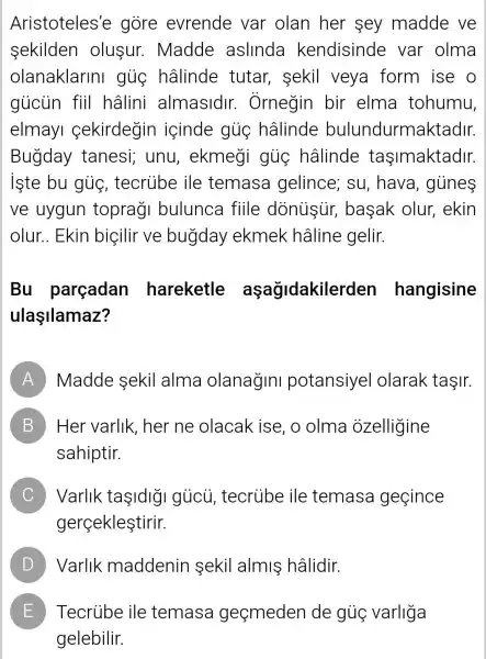 Aristoteles'e gore evrende var olan her sey madde ve
sekilden olusur . Madde aslinda kendisinde var olma
olanaklarini gủc hâlinde tutar, sekil veya form ise o
giicủn fiil hâlini almasidir.. Ornegin bir elma tohumu,
elmayl cekirdegin içinde gủc hâlinde bulundurmaktadir.
Bugday tanesi; unu , ekmegi gủọ hâlinde tasimaktadir.
iste bu giie , tecrube ile temasa gelince; su , hava, gủnes
ve uygun toprag bulunca fiile basak olur ekin
olur..Ekin biçilir ve bugday ekmek hâline gelir.
Bu parçadan hareketle aşağidakilerden hangisine
ulaşilamaz?
A Madde sekil alma olanagini potansiyel olarak taşir.
B Her varlik , her ne olacak ise, o olma ozelligine B
sahiptir.
C Varlik taşldlg I gúcù , tecrube ile temasa gecince
gerçekleştirir.
D ) Varlik maddenin sekil almis hâlidir.
E ) Tecrube ile temasa geçmeden de gủọ varliga
gelebilir.