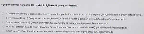 Asağdokilerdon hangisi SHELL modellile ilgili olarak yanlig bir ifadodir?
A. Livowaro (Galigan): Caliganin kondisidir. Ekipmanlan, yantimian kullanan vo ortamin içindo yaşayarak ortama anlam katan biroydir.
B. Environmot (Govro) Califanlarn bulundugu sosyal, okonomik vo dogal sartiann otkill oldugu ortami ifado otmoktodir.
C. Hardwaro(Donanm)). Collyaniarn kullandigi okipmanlar, okranlar, kontrol yüzoylorini kapsamaktadir.
D. Insan Faktorlori dijinda kalon (Donanim-Covro, Donanim Donanim, Yazilm- Donanim) gibi konulan da kapsamaktadir.
E. Softward(Yanim)),Kuraler, prosodirior. yantu dokümanlar gibi standart cahgma prosodürlori içormoktodir.