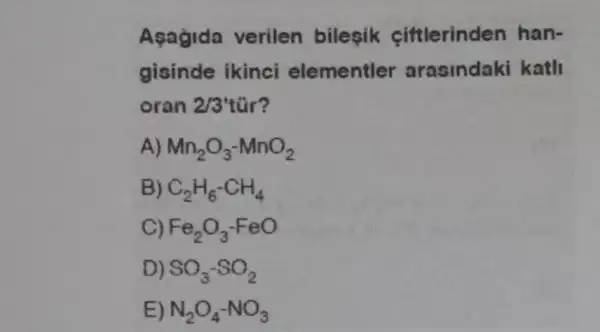 Asagida verilen bilesik ciftlerinden han-
gisinde ikinci elementler arasindaki kath
oran 2/3'
A) Mn_(2)O_(3)-MnO_(2)
C_(2)H_(6)-CH_(4)
Fe_(2)O_(3)-FeO
SO_(3)-SO_(2)
N_(2)O_(4)-NO_(3)