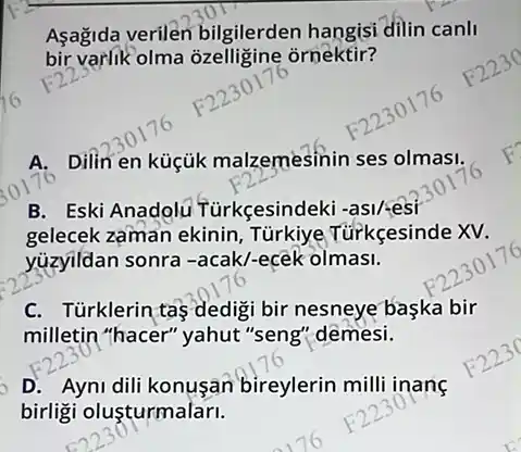 Asagida verilen bilgilerden hangisi dilin canll
bir varlik olma ỏzelligine ornektir?
A. Dilin en küçük malzemesinin ses olmasi.
B. Eski Anadolu Türkçesindek
gelecek zaman ekinin , Türkiye Túrkçesinde XV.
yuzyildan sonra -acak/-ecék olmasi.
C. Türklerin taş dedigi bir nesneye baska bir
milletin "hacer" yahut "seng'demesi.
D. Ayni dili konusan bireylerin milli inang
birligi oluşturmalari.