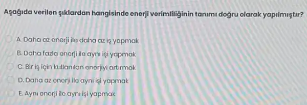 Asagida verilen siklardan hangisinde enerji verimililig inin tanimi doğru olarak yapilmistir?
A. Daha az onerji ilo daha az is yapmak
B. Daha fazla onerji ila ayni işi yapmak
C. Bir is için kullanilan onerjiyi artirmak
D. Daha az enerji ile ayni işi yapmak
E. Ayni enerji ilo ayni işi yapmak