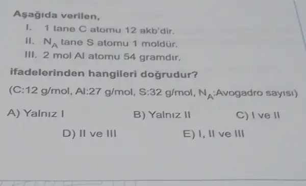 Asagida verilen,
1. 1 tane C atomu 12 akb'dir.
II. N_(A) tane S atomu 1 moldúr.
III. 2 mol Al atomu 54 gramdir.
ifadelerinden hangileri dogrudur?
( 12g/mol,Al27g/mol,S:32g/mol,N_(A)Avogadro say18i)
A) Yalniz I
B) Yalniz II
C) I ve II
D) II ve III
E) I, II ve Ill