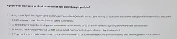 Asagida yeralan kaza ve olay kavramlari ile ilgill olarak hangisi yanliştir?
A. Ugug omniyotini otkloyon voya otkilomo potansiyoli oldugu haldo zarara ugratmamig, bir kaza voya ciddi olayla sonuçlanmaming durumlara olay donic
B. Kaza vo olay kavramlan birbihlorinin yorino kulanlabilir.
C. Yolcularin yada okibin ciddi yaralanmasyla sonuçlanan voya on az bir kijinin hayatini kaybottigi durumlara kaza donilmoktodir.
D. Sadoco hafif yaralanma voya uçakta küçük maddi hasanlann olustugu hadisoloro olay donilmoktodir.
E. Ekipmanlarda ya da hava aracinda bayuk hasar olusturan ya da kullanilamaz duruma golmosino sobop olan istonmoyon duruma kaza donir.