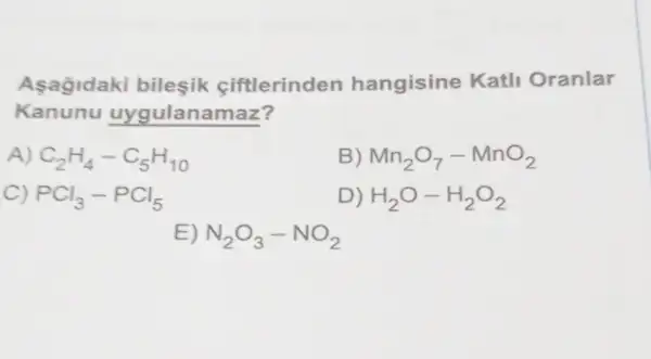 Asagidaki bilesik ciftlerinden hangisine Katli Oranlar
Kanunu uygulanamaz?
A) C_(2)H_(4)-C_(5)H_(10)
B) Mn_(2)O_(7)-MnO_(2)
C) PCl_(3)-PCl_(5)
D) H_(2)O-H_(2)O_(2)
E) N_(2)O_(3)-NO_(2)