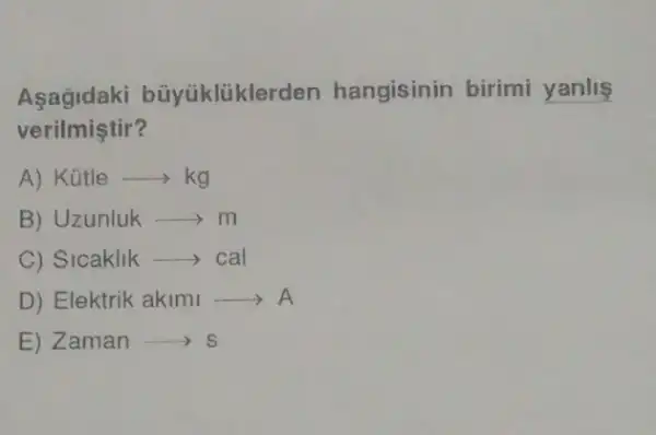 Asagidaki büyúklüklerden hangisinin birimi yanlis
verilmiştir?
A) Kütle ­­­­→ > kg
B) Uzunluk - m
C) Sicaklik -> cal
D) Elektrik akimi A
E) Zaman > s