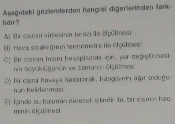 Asagidaki gozlemler ten hangisi digerlerine len fark-
lidir?
A) Bir cismin kütlesinin terazi ile olçülmesi
B) Hava sicaklğinin termometre ile olcúlmesi
C) Bir cismin hizini hesaplamak için, yer degistirmesi-
nin büyüklügünün ve zamanin olcülmesi
D) iki cismi havay a kaldirarak hangisinin agir oldugu-
nun belirlenmesi
E) lcinde su bulunan dereceli silindir ile, bir cismin hac-
minin olçúlmesi