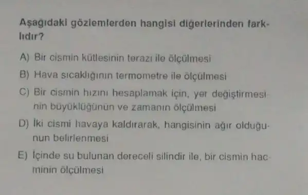 Asagidaki gõzlemterden hangisi digerlerinden fark-
lidir?
A) Bir cismin kütlesinin terazi ile olçülmesi
B) Hava sicakliginin termometre ile olçúlmesi
C) Bir cismin hizini hesaplamak için, yer degistirmesi-
nin büyuklügünün ve zamanin olçülmesi
D) iki cismi havaya kaldirarak, hangisinin agir oldugu-
nun belirlenmesi
E) Icinde su bulunan dereceli silindir ile, bir cismin hac-
minin olçülmesi