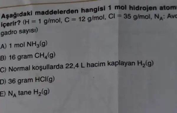 Asagidaki hangisi 1 mol hidrojen atom
içerir?
(H=1g/mol,C=12g/mol,Cl=35g/mol,N_(A):Avc
gadro sayisi)
A) 1 mol NH_(3)(g)
B) 16 gram CH_(4)(g)
C) Normal koşullarda 22,4 L hacim kaplayan H_(2)(g)
D) 36 gram HCl(g)
E) N_(A) tane H_(2)(g)