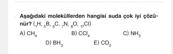 Asagidaki moleküillerden hangisi suda çok iyi çôzü-
núr? (_(1)H,_(5)B,_(6)C,_(7)N,_(8)O,_(17)Cl)
A) CH_(4)
B) CCl_(4)
C) NH_(3)
D) BH_(3)
E)
CO_(2)