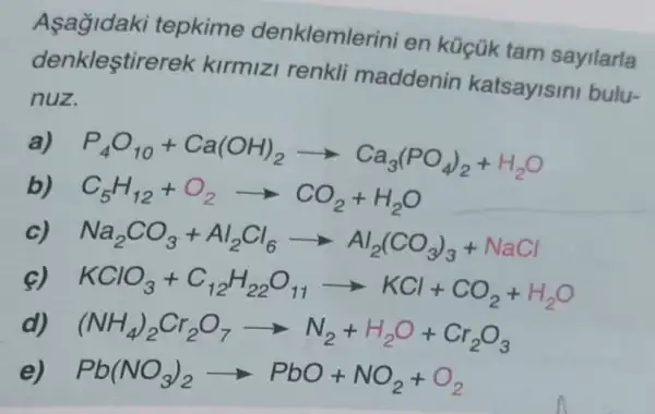 Asagidaki tepkime denklemlerini en küçük tam sayilarla
denklestirerek kirmizi renkli maddenin katsayisini bulu-
nuz.
a)
P_(4)O_(10)+Ca(OH)_(2)arrow Ca_(3)(PO_(4))_(2)+H_(2)O
C_(5)H_(12)+O_(2)arrow CO_(2)+H_(2)O
Na_(2)CO_(3)+Al_(2)Cl_(6)arrow Al_(2)(CO_(3))_(3)+NaCl
KClO_(3)+C_(12)H_(22)O_(11)arrow KCl+CO_(2)+H_(2)O
(NH_(4))_(2)Cr_(2)O_(7)arrow N_(2)+H_(2)O+Cr_(2)O_(3)
Pb(NO_(3))_(2)arrow PbO+NO_(2)+O_(2)