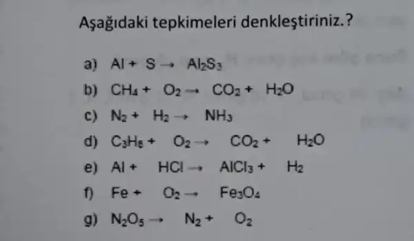 Asagidaki tepkimeleri denklestir iniz.?
a) Al+Sarrow Al_(2)S_(3)
b) CH_(4)+O_(2)arrow CO_(2)+H_(2)O
N_(2)+H_(2)arrow NH_(3)
d) C_(3)H_(6)+O_(2)arrow CO_(2)+H_(2)O
e) Al+HClarrow AlCl_(3)+H_(2)
f) Fe+O_(2)arrow Fe_(3)O_(4)
g) N_(2)O_(5)arrow N_(2)+O_(2)