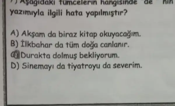 ( ) Asagidaki tuncelerin hangisinde de nin
yazimyla ilgili hata yapilmistir?
A) Aksam da biraz kitap okuyacağim.
B) Ilkbahar da tüm doğa canlanir.
(1) Durakta dolmus bekliyorum.
D) Sinemayi da tiyatroyu da severim.