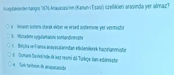 Asagidakilerden hangisi 1876 Anayasasinin (Kanun-i Esasi)ozellikleri arasinda yer almaz?
a Veraset sistemi olarak ekber ve ersed sistemine yer vermistir
b. Musadere uygulamasini sonlandirmistir
c. Belcika ve Fransa anayasalarindan etkilenilerek hazirlanmistir
d Osmanli Devletinde ilk kez resmi dil Türkçe ilan edilmistir
e. Turk tarihinin ilk anayasasidir