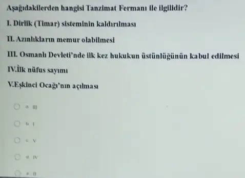 Asagidakilerden hangisl Tanzimat Fermani lle llgllidir?
I. Dirlik (Timar) sisteminin kaldirilmasi
II. Azahliklarm memur olabilmes!
III. Osmanh Devlet"nde IIk kez hukukun üstũnliginün kabul edilmesi
IV.ilk nüfus sayim
V.E,klncl Ocagi'nin açilmast
a III
b. 1
c. V
d. IV
e II