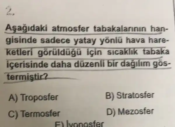 Asagldaki atmosfer tabakalarinin han-
gisinde sadece yatay yonlü hava hare
ketleri gorüldügi i icin sicaklik tabaka
icerisinde daha dúzenli bir dagilim gos.
termistir?
A) Troposfer
B) Stratosfer
C) Termosfer
D) Mezosfer
E) lvonosfer