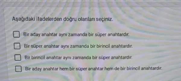 Asağidaki ifadelerden doğru olanlari seçiniz.
Bir aday anahtar ayni zamanda bir súper anahtardir.
Bir süper anahtar ayni zamanda bir birincil anahtardir.
Bir birincil anahtar ayni zamanda bir súper anahtardir.
Bir aday anahtar hem bir süper anahtar hem de bir birincil anahtardir.