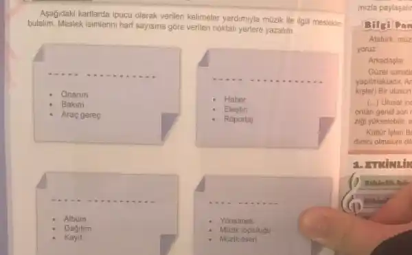 Asağidaki kartlarda ipucu olarak verilen kelimeler yardimiyla müzik ile ilgil mesleklen
bulalim. Meslek isimlerini harf sayisina gōre verilen noktali yerlere yazalim.
Onarim
Bakim
Araç gereç
Haber
Elestiri
Roportaj
Yonetmek
Albüm
Dagitim
Kayit
Müzik eseri
Mũzik toplulugu
mizla paylaşalir
Bilgi Dan
Atatürk, m0z
yoruz
Arkadaşlar,
Güzel sanatle
kislar) Bir ulusun
yapilmaktadir, Ar
(..) Ulusal in
onlan genel son
zigi yukselebilir, e
Kultur Isleri B
dimei olmasini dil