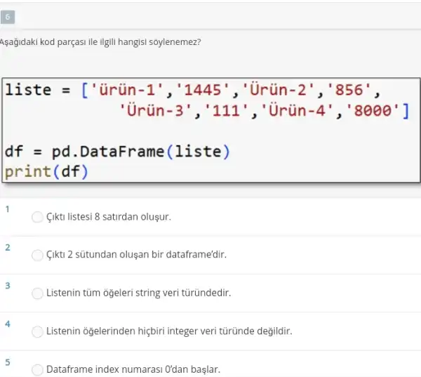 Asağidaki kod parçasi ile Ilgill hangisi sôylenemez?
1 iste=[} tiriin-1^t, 1,445^t, ' if in -2^ast ,'856^ast , 'i tin-3^1, 111^1, ' i timin-4^ast ,
df=pd.DataFrame(1iste)print(df)
(Ikti listesi 8 satirdan olusur.
2
(ikti) 2 sütundan oluşan bir dataframe'dir.
Listenin tüm oğeleri string veri türündedir.
Listenin oğelerinden hiçbirr integer veri türünde değildir.
Dataframe index numaras O'dan başlar.