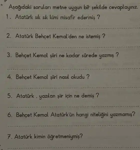 " Asağidaki sorulari metne uygun bit sekilde cevaplayiniz.
1. Ataturk sik sik kimi misafir edermis ?
__
2. Atatürk Behçet Kemal'den ne istemis ?
__
3. Behcet Kemal siri ne kadar strede yazmis ?
__
4. Behcet Kemal siri nasil okudu?
__
5. Atatirk,yazilan sir için ne demis?
__
6. Behcet Kemal Atatürk ün hangi niteligini yazmamis?
__
7. Atatürk kimin ogretmeniymis?
__