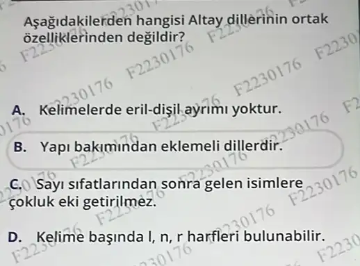 Asağidakilerden hangisi Altay dillerinin ortak
degildir?
A. Kelimelerde eril-dişil ayrim yoktur.
B. Yapi bakimindar eklemeli dillerdir.
C. Sayi sifatlarindan sonra gelen isimlere
cokluk eki getirilmez.
D. Kelime başinda I,n,r harfleri bulunabilir.