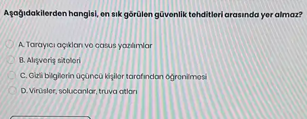 Asağidakilerden hangisi, en sik gòrülen güvenlik tehditleri arasinda yer almaz?
A. Tarayici açiklari vo casus yazilimlar
B. Alişvoris sitolori
C. Gizli bilgilerin Gçũncú kisilor tarafindan ogronilmosi
D. Virüsler, solucanlar, truva atlari